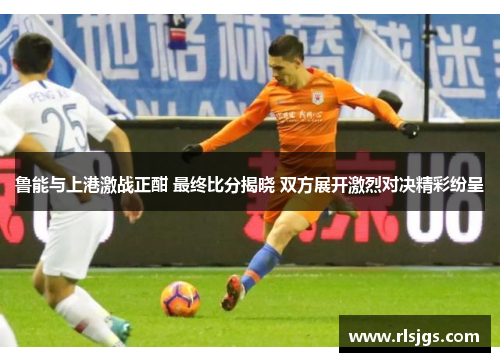 鲁能与上港激战正酣 最终比分揭晓 双方展开激烈对决精彩纷呈