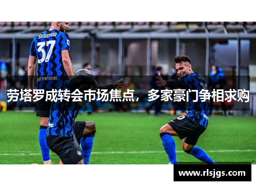劳塔罗成转会市场焦点，多家豪门争相求购